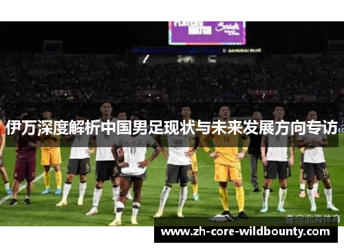 伊万深度解析中国男足现状与未来发展方向专访
