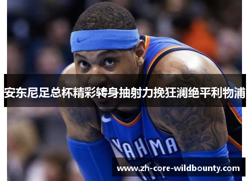 安东尼足总杯精彩转身抽射力挽狂澜绝平利物浦